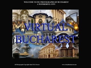 WELCOME TO MY PHOTOGRAPHS OF BUCHAREST
                           A WONDERFUL CITY




All Photographs Copyright John M. D. Farrar     www.virtualbucharest.com
 