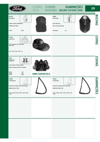 09COIFAS
BOOTS
F0005
D2TU.7277.A
Coifa da Alavanca de Transmissão
Boot Lever
Cam. F-350, F-600, F-400 72/...
F1158
2SB.199.381.A
BEOC.668-B
Coxim Superior Traseiro do Motor
Engine Strut Mount (OEM 79TU.6068B)
F.1000 .../92
F4000 .../99
F2000 80/85
P0025
C7TB.8121449.A
Guarnição do Quebra-vento Lado Esquerdo
Weatherstrip Left Side
F-100, F-4000, F-350, F-400, F-1000, F-600,
F-750
D0790
86TU.5484.A
Isolador da Barra Estabilizadora
Stabilizer Bar Isolator
F-1000 86/92
BUCHAS
COXINS
MOUNTINGS
GUARNIÇÕES
SEALING SYSTEMS ITEMS
COIFASCOXINSGUARNIÇÕES
P0026
C7TB.811448.A
Guarnição do Quebra-vento Lado Direito
Weatherstrip Right Side
F-100, F-4000, F-350, F-400, F-1000, F-600,
F-750
SOB CONSULTA
D1900
F4TA.5781.DA
Bucha Silenciosa
Rear Leaf Spring Bushing
Ford Ranger 98/...
 