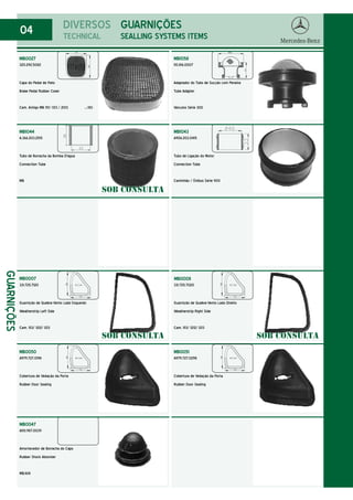 04 DIVERSOS
TECHNICAL
MB0027
320.292.5082
Capa do Pedal de Freio
Brake Pedal Rubber Cover
Cam. Antigo MB 1111/ 1313 / 2013 .../80
GUARNIÇÕES
SEALLING SYSTEMS ITEMS
GUARNIÇÕES
MB0007
331.725.7120
Guarnição de Quebra-Vento Lado Esquerdo
Weatherstrip Left Side
Cam. 1113/ 1212/ 1213
MB0008
331.725.7020
Guarnição de Quebra-Vento Lado Direito
Weatherstrip Right Side
Cam. 1113/ 1212/ 1213
MB0050
A979.727.0198
Cobertura de Vedação da Porta
Rubber Door Sealing
MB0051
A979.727.0298
Cobertura de Vedação da Porta
Rubber Door Sealing
MB1058
110.816.0007
Adaptador do Tubo de Sucção com Peneira
Tube Adapter
Veículos Série 300
MB1043
A906.203.0415
Tubo de Ligação do Motor
Connection Tube
Caminhão / Ônibus Série 900
MB1044
A.366.203.2515
Tubo de Borracha da Bomba D'água
Connection Tube
MB
MB0047
A110.987.0039
Amortecedor de Borracha do Capo
Rubber Shock Absorber
MB.1618
SOB CONSULTA
SOB CONSULTA SOB CONSULTA
 