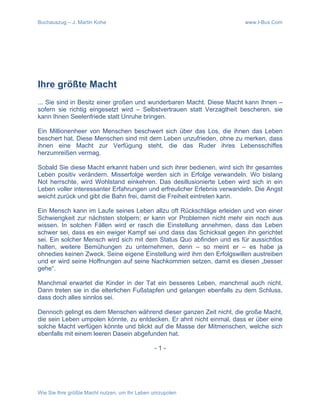 Buchauszug – J. Martin Kohe www.I-Bux.Com
Wie Sie Ihre größte Macht nutzen, um Ihr Leben umzupolen
	
  
	
  
	
  
Ihre größte Macht
... Sie sind in Besitz einer großen und wunderbaren Macht. Diese Macht kann Ihnen –
sofern sie richtig eingesetzt wird – Selbstvertrauen statt Verzagtheit bescheren, sie
kann Ihnen Seelenfriede statt Unruhe bringen.
Ein Millionenheer von Menschen beschwert sich über das Los, die ihnen das Leben
beschert hat. Diese Menschen sind mit dem Leben unzufrieden, ohne zu merken, dass
ihnen eine Macht zur Verfügung steht, die das Ruder ihres Lebensschiffes
herzumreißen vermag.
Sobald Sie diese Macht erkannt haben und sich ihrer bedienen, wird sich Ihr gesamtes
Leben positiv verändern. Misserfolge werden sich in Erfolge verwandeln. Wo bislang
Not herrschte, wird Wohlstand einkehren. Das desillusionierte Leben wird sich in ein
Leben voller interessanter Erfahrungen und erfreulicher Erlebnis verwandeln. Die Angst
weicht zurück und gibt die Bahn frei, damit die Freiheit eintreten kann.
Ein Mensch kann im Laufe seines Leben allzu oft Rückschläge erleiden und von einer
Schwierigkeit zur nächsten stolpern; er kann vor Problemen nicht mehr ein noch aus
wissen. In solchen Fällen wird er rasch die Einstellung annehmen, dass das Leben
schwer sei, dass es ein ewiger Kampf sei und dass das Schicksal gegen ihn gerichtet
sei. Ein solcher Mensch wird sich mit dem Status Quo abfinden und es für aussichtlos
halten, weitere Bemühungen zu unternehmen, denn – so meint er – es habe ja
ohnedies keinen Zweck. Seine eigene Einstellung wird ihm den Erfolgswillen austreiben
und er wird seine Hoffnungen auf seine Nachkommen setzen, damit es diesen „besser
gehe“.
Manchmal erwartet die Kinder in der Tat ein besseres Leben, manchmal auch nicht.
Dann treten sie in die elterlichen Fußstapfen und gelangen ebenfalls zu dem Schluss,
dass doch alles sinnlos sei.
Dennoch gelingt es dem Menschen während dieser ganzen Zeit nicht, die große Macht,
die sein Leben umpolen könnte, zu entdecken. Er ahnt nicht einmal, dass er über eine
solche Macht verfügen könnte und blickt auf die Masse der Mitmenschen, welche sich
ebenfalls mit einem leeren Dasein abgefunden hat.
- 1 -
 