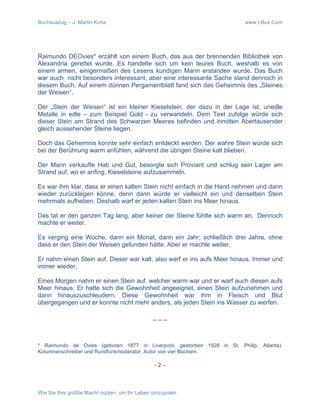 Buchauszug – J. Martin Kohe www.I-Bux.Com
Wie Sie Ihre größte Macht nutzen, um Ihr Leben umzupolen
Raimundo DEOvies* erzählt von einem Buch, das aus der brennenden Bibliothek von
Alexandria gerettet wurde. Es handelte sich um kein teures Buch, weshalb es von
einem armen, einigermaßen des Lesens kundigen Mann erstanden wurde. Das Buch
war auch nicht besonders interessant, aber eine interessante Sache stand dennoch in
diesem Buch. Auf einem dünnen Pergamentblatt fand sich das Geheimnis des „Steines
der Weisen“.
Der „Stein der Weisen“ ist ein kleiner Kieselstein, der dazu in der Lage ist, unedle
Metalle in edle – zum Beispiel Gold - zu verwandeln. Dem Text zufolge würde sich
dieser Stein am Strand des Schwarzen Meeres befinden und inmitten Abertausender
gleich aussehender Steine liegen.
Doch das Geheimnis konnte sehr einfach entdeckt werden. Der wahre Stein würde sich
bei der Berührung warm anfühlen, während die übrigen Steine kalt blieben.
Der Mann verkaufte Hab und Gut, besorgte sich Proviant und schlug sein Lager am
Strand auf, wo er anfing, Kieselsteine aufzusammeln.
Es war ihm klar, dass er einen kalten Stein nicht einfach in die Hand nehmen und dann
wieder zurücklegen könne, denn dann würde er vielleicht ein und denselben Stein
mehrmals aufheben. Deshalb warf er jeden kalten Stein ins Meer hinaus.
Das tat er den ganzen Tag lang, aber keiner der Steine fühlte sich warm an. Dennoch
machte er weiter.
Es verging eine Woche, dann ein Monat, dann ein Jahr; schließlich drei Jahre, ohne
dass er den Stein der Weisen gefunden hätte. Aber er machte weiter.
Er nahm einen Stein auf. Dieser war kalt, also warf er ins aufs Meer hinaus. Immer und
immer wieder.
Eines Morgen nahm er einen Stein auf, welcher warm war und er warf auch diesen aufs
Meer hinaus. Er hatte sich die Gewohnheit angeeignet, einen Stein aufzunehmen und
dann hinauszuschleudern. Diese Gewohnheit war ihm in Fleisch und Blut
übergegangen und er konnte nicht mehr anders, als jeden Stein ins Wasser zu werfen.
_ _ _
* Raimundo de Ovies (geboren 1877 in Liverpool, gestorben 1928 in St. Philip, Atlanta).
Kolumnenschreiber und Rundfunkmoderator. Autor von vier Büchern.
- 2 –
 