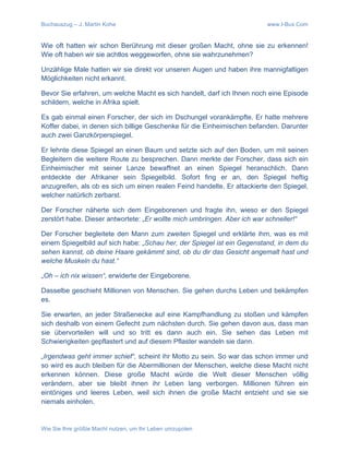 Buchauszug – J. Martin Kohe www.I-Bux.Com
Wie Sie Ihre größte Macht nutzen, um Ihr Leben umzupolen
Wie oft hatten wir schon Berührung mit dieser großen Macht, ohne sie zu erkennen!
Wie oft haben wir sie achtlos weggeworfen, ohne sie wahrzunehmen?
Unzählige Male hatten wir sie direkt vor unseren Augen und haben ihre mannigfaltigen
Möglichkeiten nicht erkannt.
Bevor Sie erfahren, um welche Macht es sich handelt, darf ich Ihnen noch eine Episode
schildern, welche in Afrika spielt.
Es gab einmal einen Forscher, der sich im Dschungel vorankämpfte. Er hatte mehrere
Koffer dabei, in denen sich billige Geschenke für die Einheimischen befanden. Darunter
auch zwei Ganzkörperspiegel.
Er lehnte diese Spiegel an einen Baum und setzte sich auf den Boden, um mit seinen
Begleitern die weitere Route zu besprechen. Dann merkte der Forscher, dass sich ein
Einheimischer mit seiner Lanze bewaffnet an einen Spiegel heranschlich. Dann
entdeckte der Afrikaner sein Spiegelbild. Sofort fing er an, den Spiegel heftig
anzugreifen, als ob es sich um einen realen Feind handelte. Er attackierte den Spiegel,
welcher natürlich zerbarst.
Der Forscher näherte sich dem Eingeborenen und fragte ihn, wieso er den Spiegel
zerstört habe. Dieser antwortete: „Er wollte mich umbringen. Aber ich war schneller!“
Der Forscher begleitete den Mann zum zweiten Spiegel und erklärte ihm, was es mit
einem Spiegelbild auf sich habe: „Schau her, der Spiegel ist ein Gegenstand, in dem du
sehen kannst, ob deine Haare gekämmt sind, ob du dir das Gesicht angemalt hast und
welche Muskeln du hast.“
„Oh – ich nix wissen“, erwiderte der Eingeborene.
Dasselbe geschieht Millionen von Menschen. Sie gehen durchs Leben und bekämpfen
es.
Sie erwarten, an jeder Straßenecke auf eine Kampfhandlung zu stoßen und kämpfen
sich deshalb von einem Gefecht zum nächsten durch. Sie gehen davon aus, dass man
sie übervorteilen will und so tritt es dann auch ein. Sie sehen das Leben mit
Schwierigkeiten gepflastert und auf diesem Pflaster wandeln sie dann.
„Irgendwas geht immer schief“, scheint ihr Motto zu sein. So war das schon immer und
so wird es auch bleiben für die Abermillionen der Menschen, welche diese Macht nicht
erkennen können. Diese große Macht würde die Welt dieser Menschen völlig
verändern, aber sie bleibt ihnen ihr Leben lang verborgen. Millionen führen ein
eintöniges und leeres Leben, weil sich ihnen die große Macht entzieht und sie sie
niemals einholen.
 