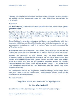 Buchauszug – J. Martin Kohe www.I-Bux.Com
Wie Sie Ihre größte Macht nutzen, um Ihr Leben umzupolen
- 3 –
Niemand kann das Leben bekämpfen. Sie haben es wahrscheinlich versucht, genauso
wie Millionen anderer, die ebenfalls gegen das Leben ankämpften. Damit können Sie
nur scheitern.
Was dann?
Die Antwort lautet, dass wir das Leben verstehen müssen, wenn wir es optimal
genießen wollen!
Das Überraschendste an dieser Macht ist, dass sie ausnahmslos jedem Einzelnen zur
Verfügung steht. Es ist keine Sonderausbildung vonnöten. Es handelt sich auch um
keine Macht, welche besondere Fertigkeiten oder Fähigkeiten verlangte, damit sie
wirksam eingesetzt werden könne.
Diese Macht steht niemandem exklusiv zur Verfügung; man braucht weder reich noch
besonders gebildet zu sein. Diese Macht wird uns bei der Geburt mitgegeben und kann
von jedermann benutzt werden, egal, ob er in einem Palast oder im Armenhaus auf die
Welt gekommen ist.
Wie bereits erwähnt, kann diese Macht den Lauf der Dinge verändern. Je mehr wir aus
unserem Leben machen, umso mehr werden wir darüberhinaus zum Vorbild für andere.
Millionen von Menschen ist nicht bewusst, dass sie beim Betreten eines
Schuhgeschäfts die Auswahl zwischen schwarzen und braunen Schuhen haben; beim
Besuch eines Bekleidungsgeschäfts können sie sich für einen hellen oder dunklen
Anzug entscheiden und wenn sie ihr Radiogerät anmachen, können sie zwischen
mehreren Programmen wählen. In der Eisdiele können sie sich für ein Schokoladen-
oder Himbeereis entscheiden und beim Kinobesuch zwischen diesem oder einem
anderen Film wählen.
Sie können ihren Urlaub in den Bergen oder am Meer verbringen, einen Wagen dieser
oder jenen Marke kaufen und haben in allen Lebensbereichen ein ums andere Mal die
Wahl zwischen mehreren Optionen.
Mit anderen Worten:
Die größte Macht, die Ihnen zur Verfügung steht,
ist Ihre Wahlfreiheit!
Diese Freiheit besitzen Sie unabhängig von Ihren religiösen Anschauungen.
 