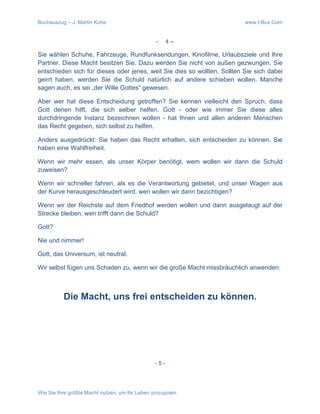 Buchauszug – J. Martin Kohe www.I-Bux.Com
Wie Sie Ihre größte Macht nutzen, um Ihr Leben umzupolen
- 4 –
Sie wählen Schuhe, Fahrzeuge, Rundfunksendungen, Kinofilme, Urlaubsziele und Ihre
Partner. Diese Macht besitzen Sie. Dazu werden Sie nicht von außen gezwungen. Sie
entschieden sich für dieses oder jenes, weil Sie dies so wollten. Sollten Sie sich dabei
geirrt haben, werden Sie die Schuld natürlich auf andere schieben wollen. Manche
sagen auch, es sei „der Wille Gottes“ gewesen.
Aber wer hat diese Entscheidung getroffen? Sie kennen vielleicht den Spruch, dass
Gott denen hilft, die sich selber helfen. Gott - oder wie immer Sie diese alles
durchdringende Instanz bezeichnen wollen - hat Ihnen und allen anderen Menschen
das Recht gegeben, sich selbst zu helfen.
Anders ausgedrückt: Sie haben das Recht erhalten, sich entscheiden zu können. Sie
haben eine Wahlfreiheit.
Wenn wir mehr essen, als unser Körper benötigt, wem wollen wir dann die Schuld
zuweisen?
Wenn wir schneller fahren, als es die Verantwortung gebietet, und unser Wagen aus
der Kurve herausgeschleudert wird, wen wollen wir dann bezichtigen?
Wenn wir der Reichste auf dem Friedhof werden wollen und dann ausgelaugt auf der
Strecke bleiben, wen trifft dann die Schuld?
Gott?
Nie und nimmer!
Gott, das Universum, ist neutral.
Wir selbst fügen uns Schaden zu, wenn wir die große Macht missbräuchlich anwenden:
Die Macht, uns frei entscheiden zu können.	
  
- 5 -	
  
 