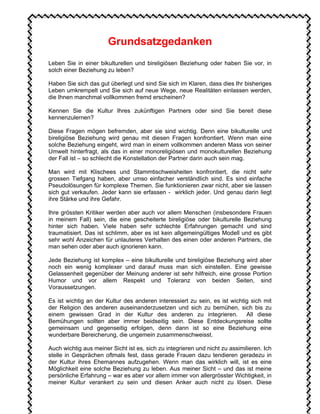 Grundsatzgedanken
Leben Sie in einer bikulturellen und bireligiösen Beziehung oder haben Sie vor, in
solch einer Beziehung zu leben?
Haben Sie sich das gut überlegt und sind Sie sich im Klaren, dass dies Ihr bisheriges
Leben umkrempelt und Sie sich auf neue Wege, neue Realitäten einlassen werden,
die Ihnen manchmal vollkommen fremd erscheinen?
Kennen Sie die Kultur Ihres zukünftigen Partners oder sind Sie bereit diese
kennenzulernen?
Diese Fragen mögen befremden, aber sie sind wichtig. Denn eine bikulturelle und
bireligiöse Beziehung wird genau mit diesen Fragen konfrontiert. Wenn man eine
solche Beziehung eingeht, wird man in einem vollkommen anderen Mass von seiner
Umwelt hinterfragt, als das in einer monoreligiösen und monokulturellen Beziehung
der Fall ist – so schlecht die Konstellation der Partner darin auch sein mag.
Man wird mit Klischees und Stammtischweisheiten konfrontiert, die nicht sehr
grossen Tiefgang haben, aber umso einfacher verständlich sind. Es sind einfache
Pseudolösungen für komplexe Themen. Sie funktionieren zwar nicht, aber sie lassen
sich gut verkaufen. Jeder kann sie erfassen - wirklich jeder. Und genau darin liegt
ihre Stärke und ihre Gefahr.
Ihre grössten Kritiker werden aber auch vor allem Menschen (insbesondere Frauen
in meinem Fall) sein, die eine gescheiterte bireligiöse oder bikulturelle Beziehung
hinter sich haben. Viele haben sehr schlechte Erfahrungen gemacht und sind
traumatisiert. Das ist schlimm, aber es ist kein allgemeingültiges Modell und es gibt
sehr wohl Anzeichen für unlauteres Verhalten des einen oder anderen Partners, die
man sehen oder aber auch ignorieren kann.
Jede Beziehung ist komplex – eine bikulturelle und bireligiöse Beziehung wird aber
noch ein wenig komplexer und darauf muss man sich einstellen. Eine gewisse
Gelassenheit gegenüber der Meinung anderer ist sehr hilfreich, eine grosse Portion
Humor und vor allem Respekt und Toleranz von beiden Seiten, sind
Voraussetzungen.
Es ist wichtig an der Kultur des anderen interessiert zu sein, es ist wichtig sich mit
der Religion des anderen auseinanderzusetzen und sich zu bemühen, sich bis zu
einem gewissen Grad in der Kultur des anderen zu integrieren. All diese
Bemühungen sollten aber immer beidseitig sein. Diese Entdeckungsreise sollte
gemeinsam und gegenseitig erfolgen, denn dann ist so eine Beziehung eine
wunderbare Bereicherung, die ungemein zusammenschweisst.
Auch wichtig aus meiner Sicht ist es, sich zu integrieren und nicht zu assimilieren. Ich
stelle in Gesprächen oftmals fest, dass gerade Frauen dazu tendieren geradezu in
der Kultur ihres Ehemannes aufzugehen. Wenn man das wirklich will, ist es eine
Möglichkeit eine solche Beziehung zu leben. Aus meiner Sicht – und das ist meine
persönliche Erfahrung – war es aber vor allem immer von allergrösster Wichtigkeit, in
meiner Kultur verankert zu sein und diesen Anker auch nicht zu lösen. Diese
 