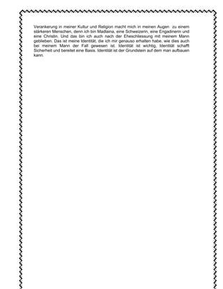 Verankerung in meiner Kultur und Religion macht mich in meinen Augen zu einem
stärkeren Menschen, denn ich bin Madlaina, eine Schweizerin, eine Engadinerin und
eine Christin. Und das bin ich auch nach der Eheschliessung mit meinem Mann
geblieben. Das ist meine Identität, die ich mir genauso erhalten habe, wie dies auch
bei meinem Mann der Fall gewesen ist. Identität ist wichtig, Identität schafft
Sicherheit und bereitet eine Basis. Identität ist der Grundstein auf dem man aufbauen
kann.
 