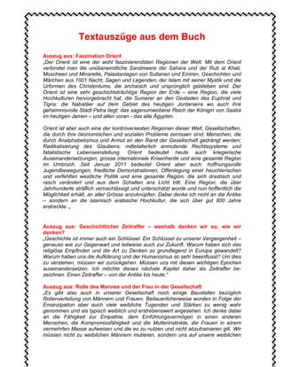 Textauszüge aus dem Buch
Auszug aus: Faszination Orient
„Der Orient ist eine der wohl faszinierendsten Regionen der Welt. Mit dem Orient
verbindet man die unüberwindliche Sandmeere der Sahara und der Rub al Khali,
Moscheen und Minarette, Palastanlagen von Sultanen und Emiren, Geschichten und
Märchen aus 1001 Nacht, Sagen und Legenden, der Islam mit seiner Mystik und die
Urformen des Christentums, die archaisch und ursprünglich geblieben sind. Der
Orient ist eine sehr geschichtsträchtige Region der Erde – eine Region, die viele
Hochkulturen hervorgebracht hat, die Sumerer an den Gestaden des Euphrat und
Tigris; die Nabatäer auf dem Gebiet des heutigen Jordaniens wo auch ihre
geheimnisvolle Stadt Petra liegt; das sagenumwobene Reich der Königin von Saaba
im heutigen Jemen – und allen voran - das alte Ägypten.
Orient ist aber auch eine der kontroversesten Regionen dieser Welt. Gesellschaften,
die durch ihre ökonomischen und sozialen Probleme zerrissen sind; Menschen, die
durch Analphabetismus und Armut an den Rand der Gesellschaft gedrängt werden;
Radikalisierung des Glaubens; mittelalterlich anmutende Rechtssysteme und
fatalistische Lebenseinstellung. Orient bedeutet heute auch kriegerische
Auseinandersetzungen, grosse internationale Krisenherde und eine gesamte Region
im Umbruch. Seit Januar 2011 bedeutet Orient aber auch, hoffnungsvolle
Jugendbewegungen, friedliche Demonstrationen, Offenlegung einer heuchlerischen
und verfehlten westliche Politik und eine gesamte Region, die sich drastisch und
rasch verändert und aus dem Schatten ans Licht tritt. Eine Region, die über
Jahrhunderte sträflich vernachlässigt und unterschätzt wurde und nun hoffentlich die
Möglichkeit erhält, an alter Grösse anzuknüpfen. Dabei denke ich nicht an die Antike
– sondern an die islamisch arabische Hochkultur, die sich über gut 800 Jahre
erstreckte. „
Auszug aus: Geschichtlicher Zeitraffer – weshalb denken wir so, wie wir
denken?
„Geschichte ist immer auch ein Schlüssel. Ein Schlüssel zu unserer Vergangenheit –
genauso wie zur Gegenwart und teilweise auch zur Zukunft. Warum haben sich das
religiöse Empfinden und die Art zu Denken so grundlegend in Europa gewandelt?
Warum haben uns die Aufklärung und der Humanismus so sehr beeinflusst? Um dies
zu verstehen, müssen wir zurückgehen. Müssen uns mit diesen wichtigen Epochen
auseinandersetzen. Ich möchte dieses nächste Kapitel daher als Zeitraffer be-
zeichnen. Einen Zeitraffer – von der Antike bis heute.“
Auszug aus: Rolle des Mannes und der Frau in der Gesellschaft
„Es gibt also auch in unserer Gesellschaft noch einige Baustellen bezüglich
Rollenverteilung von Männern und Frauen. Bedauerlicherweise wurden in Folge der
Emanzipation aber auch viele weibliche Tugenden und Stärken zu wenig wahr
genommen und als typisch weiblich und erstrebenswert angesehen. Ich denke dabei
an die Fähigkeit zur Empathie, dem Einfühlungsvermögen in einen anderen
Menschen, die Kompromissfähigkeit und die Mutterinstinkte, die Frauen in einem
vermehrten Masse aufweisen und die es zu nutzen und nicht abzutrainieren gilt. Wir
müssen nicht zu weiblichen Männern mutieren, sondern uns auf unsere weiblichen
 