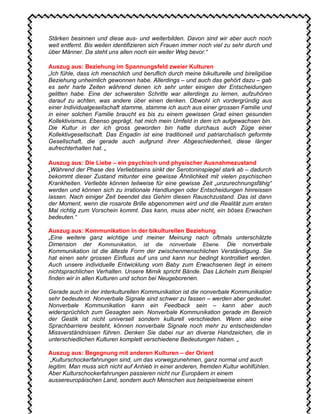 Stärken besinnen und diese aus- und weiterbilden. Davon sind wir aber auch noch
weit entfernt. Bis weilen identifizieren sich Frauen immer noch viel zu sehr durch und
über Männer. Da steht uns allen noch ein weiter Weg bevor.“
Auszug aus: Beziehung im Spannungsfeld zweier Kulturen
„Ich fühle, dass ich menschlich und beruflich durch meine bikulturelle und bireligiöse
Beziehung unheimlich gewonnen habe. Allerdings – und auch das gehört dazu – gab
es sehr harte Zeiten während denen ich sehr unter einigen der Entscheidungen
gelitten habe. Eine der schwersten Schritte war allerdings zu lernen, aufzuhören
darauf zu achten, was andere über einen denken. Obwohl ich vordergründig aus
einer Individualgesellschaft stamme, stamme ich auch aus einer grossen Familie und
in einer solchen Familie braucht es bis zu einem gewissen Grad einen gesunden
Kollektivismus. Ebenso geprägt, hat mich mein Umfeld in dem ich aufgewachsen bin.
Die Kultur in der ich gross geworden bin hatte durchaus auch Züge einer
Kollektivgesellschaft. Das Engadin ist eine traditionell und patriarchalisch geformte
Gesellschaft, die gerade auch aufgrund ihrer Abgeschiedenheit, diese länger
aufrechterhalten hat. „
Auszug aus: Die Liebe – ein psychisch und physischer Ausnahmezustand
„Während der Phase des Verliebtseins sinkt der Serotoninspiegel stark ab – dadurch
bekommt dieser Zustand mitunter eine gewisse Ähnlichkeit mit vielen psychischen
Krankheiten. Verliebte können teilweise für eine gewisse Zeit „unzurechnungsfähig“
werden und können sich zu irrationale Handlungen oder Entscheidungen hinreissen
lassen. Nach einiger Zeit beendet das Gehirn diesen Rauschzustand. Das ist dann
der Moment, wenn die rosarote Brille abgenommen wird und die Realität zum ersten
Mal richtig zum Vorschein kommt. Das kann, muss aber nicht, ein böses Erwachen
bedeuten.“
Auszug aus: Kommunikation in der bikulturellen Beziehung
„Eine weitere ganz wichtige und meiner Meinung nach oftmals unterschätzte
Dimension der Kommunikation, ist die nonverbale Ebene. Die nonverbale
Kommunikation ist die älteste Form der zwischenmenschlichen Verständigung. Sie
hat einen sehr grossen Einfluss auf uns und kann nur bedingt kontrolliert werden.
Auch unsere individuelle Entwicklung vom Baby zum Erwachsenen liegt in einem
nichtsprachlichen Verhalten. Unsere Mimik spricht Bände. Das Lächeln zum Beispiel
finden wir in allen Kulturen und schon bei Neugeborenen.
Gerade auch in der interkulturellen Kommunikation ist die nonverbale Kommunikation
sehr bedeutend. Nonverbale Signale sind schwer zu fassen – werden aber gedeutet.
Nonverbale Kommunikation kann ein Feedback sein – kann aber auch
widersprüchlich zum Gesagten sein. Nonverbale Kommunikation gerade im Bereich
der Gestik ist nicht universell sondern kulturell verschieden. Wenn also eine
Sprachbarriere besteht, können nonverbale Signale noch mehr zu entscheidenden
Missverständnissen führen. Denken Sie dabei nur an diverse Handzeichen, die in
unterschiedlichen Kulturen komplett verschiedene Bedeutungen haben. „
Auszug aus: Begegnung mit anderen Kulturen – der Orient
„Kulturschockerfahrungen sind, um das vorwegzunehmen, ganz normal und auch
legitim. Man muss sich nicht auf Anhieb in einer anderen, fremden Kultur wohlfühlen.
Aber Kulturschockerfahrungen passieren nicht nur Europäern in einem
aussereuropäischen Land, sondern auch Menschen aus beispielsweise einem
 