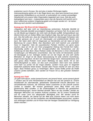 arabischen Land in Europa. Sie sind also in beiden Richtungen legitim.
Interessanterweise gehen wir in der Regel davon aus, dass wenn jemand aus einem
sogenannten Drittweltland zu uns kommt, er automatisch von unserer grossartigen
Gesellschaft und unserer tollen Organisation begeistert sein muss. Das das auch
beängstigend sein kann – insbesondere wenn man die Sprache nicht spricht und in
einer vollkommen anderen Umgebung gelebt und erzogen worden ist – ist meiner
Meinung nach ziemlich nachvollziehbar.“
Auszug aus: Die Krux mit der Integration
„Integration darf aber nicht zur Assimilierung verkommen. Kulturelle Identität ist
wichtig. Kulturelle Identität verunmöglicht Integration auf keinen Fall. Es ist also nicht
nur der Muslim gut integriert, der nicht mehr als Muslim auffällt. Schweinefleisch isst,
Alkohol trinkt und um Gottes Willen kein Kopftuch trägt. Das darf wohl kaum das Ziel
sein. Das Ziel sollte sein, dass der integrierte Muslim ein überzeugter Schweizer oder
Europäer genauso wie er auch ein überzeugter und praktizierender Muslim sein
kann. Der Islam steht nicht im Gegensatz zur Demokratie und der Islam ist keine
Bedrohung für unsere Werte. Das Abendland wird nicht bedroht und unterhöhlt.
Ganz im Gegenteil. Viele der populistischen Parteien möchten uns gerne weiss
machen, dass wir mit der von ihnen propagierten Haltung das Fremde fern halten.
Gleichzeitig werfen wir aber die Errungenschaften des Humanismus und der
Aufklärung mit über Bord. Diese Parteien wollen die Menschen in ihren individuellen
Vorstellungen und Wünschen einschränken. Das hat nichts mit Demokratie sonder
mit Demagogie zu tun. Getragen werden sie von der Angst, die eine sehr starke
Motivation ist. Angst ist die ideale Voraussetzung für jede extreme Ausrichtung.
Angst ist das Argument, mit dem man Stimmen fangen kann. Interessanterweise sind
aber genau diese Parteien nach einem Wahlsieg nie dazu bereit, mit an den
Verhandlungstisch zu sitzen, um dies auch umzusetzen. Dann kann man nämlich
nicht mehr nur primär mit der Angst arbeiten, sondern muss ganz im Gegenteil
tatsächlich politische Arbeit leisten. Gerade allen Frauen möchte ich sehr ans Herz
legen, diese Parteien genau zu hinterfragen. Wenn solche Kräfte primär die Politik
unseres Landes betreiben, dann werden wir Frauen mit zu den grössten Verlierern
gehören.“
Auszug aus: Fazit
„Es geht nicht darum, woher jemand kommt, wie jemand heisst, woran jemand glaubt
– sondern was für eine Persönlichkeit ein Mensch hat und wer jemand ist. Unsere
Gesellschaft als internationale, globalisierte Gesellschaft braucht Menschen aus
verschiedensten Kulturen, die Interesse haben zusammen an der Zukunft unseres
Landes zu arbeiten. Wir müssen gemeinsam einen Weg finden und eine
gemeinsame Welt schaffen, in der Andersartigkeit im Rahmen der gesetzlichen
Rahmenbedingungen, keinen Nachteil darstellt. Wenn wir das schaffen, werden wir
diejenigen Menschen aus anderen Kulturen anziehen, die für unsere Gesellschaft
und für unser Land von allergrösster Wichtigkeit sind. Wir werden somit für
Menschen attraktiv, die überall auf der Welt eine Chance haben und nicht daran
interessiert sind, sich auf den Ausläufern des Wohlfahrtstaates auszuruhen, sondern
sich einbringen möchten und ihr Know How der hiesigen Gesellschaft zur Verfügung
stellen möchten.“
 