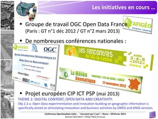 Les initiatives en cours …

• Groupe de travail OGC Open Data France
     (Paris : GT n°1 déc 2012 / GT n°2 mars 2013)
• De nombreuses conférences nationales :




• Projet européen CIP ICT PSP (mai 2013)
THEME 2: DIGITAL CONTENT, OPEN DATA AND CREATIVITY.
Obj 2.2.a: Open Data experimentation and innovation building on geographic information is
specifically aimed at stimulating innovation and business activities by GMES and GNSS services.
                  Conferenza OpenGeoData Italia - "istruzioni per l’uso" – Roma – 28 février 2013
                                   Romain BUCHAUT– CRIGE PACA (France)
 