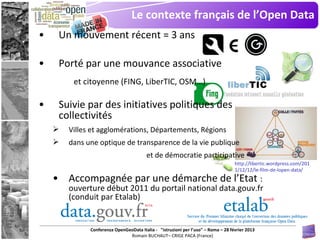 Le contexte français de l’Open Data
•    Un mouvement récent = 3 ans

•    Porté par une mouvance associative
         et citoyenne (FING, LiberTIC, OSM…)

•    Suivie par des initiatives politiques des
     collectivités
       Villes et agglomérations, Départements, Régions
       dans une optique de transparence de la vie publique
                                        et de démocratie participative
                                                                                   http://libertic.wordpress.com/201
                                                                                   1/12/12/le-film-de-lopen-data/
    • Accompagnée par une démarche de l’Etat :
        ouverture début 2011 du portail national data.gouv.fr
        (conduit par Etalab)


              Conferenza OpenGeoData Italia - "istruzioni per l’uso" – Roma – 28 février 2013
                               Romain BUCHAUT– CRIGE PACA (France)
 