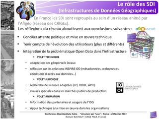 Le rôle des SDI
                                (Infrastructures de Données Géographiques)
          En France les SDI sont regroupés au sein d’un réseau animé par
l’Afigéo (réseau des CRIGEs).
Les réflexions du réseau aboutissent aux conclusions suivantes :
•   Concilier attente politique et mise en œuvre technique
•   Tenir compte de l’évolution des utilisateurs (plus et différents)
•   Intégration de la problématique Open Data dans l’infrastructure
           • VOLET TECHNIQUE

     –   adaptation des géoportails locaux
     –   réflexion sur les relations INSPIRE-OD (métadonnées, webservices,
         conditions d’accès aux données…)
           • VOLET JURIDIQUE

     –   recherche de licences adaptées (LO, ODBL, APIE)
     –   clauses spéciales dans les marchés publics de production
           • VOLET ANIMATION

     –   Information des partenaires et usagers de l’IDG
     –   Appui technique à la mise en œuvre dans les organisations
                   Conferenza OpenGeoData Italia - "istruzioni per l’uso" – Roma – 28 février 2013
                                    Romain BUCHAUT– CRIGE PACA (France)
 