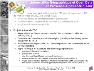Information Géographique et Open Data
                                    en Provence-Alpes-Côte d’Azur
•               Un réseau géomatique ancien (20 ans) et la première IDG
    de France créée en 2002 : le CRIGE PACA
     – un réseau de plus de 1500 structures et 3000 usagers
     – 10 pôles métiers, 30 groupes de travail et 500 participants actifs
     – un géoportail inspiro-compatible

• Projets autour de l’OD
     – Négociations sur l’ouverture des données des producteurs nationaux
       (SHOM, IGN,…)
     – Ouverture des données produites en région (Litto3D, orthophotographies,
       occupation du sol…)
     – Articulation avec le portail OD du Conseil régional et des collectivités (OGD
       sur le géoportail)
     – Appui technique à l’ouverture des données géographiques
          •   journées d’information et ateliers
          •   guides sur les licences
          •   suivi des marchés publics de commande de données
          •   partenariat avec les structures de promotion de l’OD (FING, étalab,…)
          •   projets pilotes (relation données institutionnelles/données OSM, utilisation de l’OD
              dans MP2013, suivi des concours applications innovantes utilisant de l’OGD…)

                    Conferenza OpenGeoData Italia - "istruzioni per l’uso" – Roma – 28 février 2013
                                     Romain BUCHAUT– CRIGE PACA (France)
 