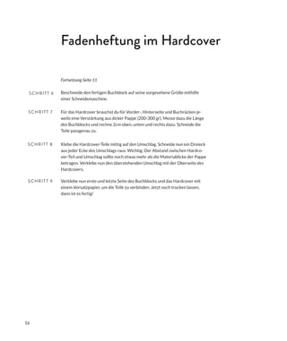 16
Fadenheftung im Hardcover
Für das Hardcover brauchst du für Vorder-, Hinterseite und Buchrücken je-
weils eine Verstärkung aus dicker Pappe (200-300 gr). Messe dazu die Länge
des Buchblocks und rechne 2cm oben, unten und rechts dazu. Schneide die
Teile passgenau zu.
SCHRITT 7
Klebe die Hardcover-Teile mittig auf den Umschlag. Schneide nun ein Dreieck
aus jeder Ecke des Umschlags raus. Wichtig: Der Abstand zwischen Hardco-
ver-Teil und Umschlag sollte noch etwas mehr als die Materialdicke der Pappe
betragen. Verklebe nun den überstehenden Umschlag mit der Oberseite des
Hardcovers.
SCHRITT 8
Verklebe nun erste und letzte Seite des Buchblocks und das Hardcover mit
einem Vorsatzpapier, um die Teile zu verbinden. Jetzt noch trocken lassen,
dann ist es fertig!
SCHRITT 9
Beschneide den fertigen Buchblock auf seine vorgesehene Größe mithilfe
einer Schneidemaschine.
SCHRITT 6
Fortsetzung Seite 11
 