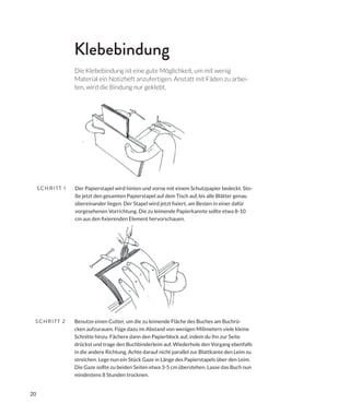 20
Benutze einen Cutter, um die zu leimende Fläche des Buches am Buchrü-
cken aufzurauen. Füge dazu im Abstand von wenigen Milimetern viele kleine
Schnitte hinzu. Fächere dann den Papierblock auf, indem du ihn zur Seite
drückst und trage den Buchbinderleim auf. Wiederhole den Vorgang ebenfalls
in die andere Richtung. Achte darauf nicht parallel zur Blattkante den Leim zu
streichen. Lege nun ein Stück Gaze in Länge des Papierstapels über den Leim.
Die Gaze sollte zu beiden Seiten etwa 3-5 cm überstehen. Lasse das Buch nun
mindestens 8 Stunden trocknen.
Der Papierstapel wird hinten und vorne mit einem Schutzpapier bedeckt. Sto-
ße jetzt den gesamten Papierstapel auf dem Tisch auf, bis alle Blätter genau
vorgesehenen Vorrichtung. Die zu leimende Papierkannte sollte etwa 8-10
SCHRITT 1
SCHRITT 2
Klebebindung
Die Klebebindung ist eine gute Möglichkeit, um mit wenig
Material ein Notizheft anzufertigen. Anstatt mit Fäden zu arbei-
ten, wird die Bindung nur geklebt.
 