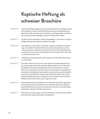 24
Zunächst falzt du dein Papier mittig zu Doppelbögen. Je drei oder vier gefalz-
te Bögen legst du ineinander. Sie ergeben eine Lage.
Nun fangen wir an die Lagen zu verbinden. Fange am Kopf oder am Fuß der
Lage an zu nähen. Führe deine Nadel von außen in das äußerste Loch der
ersten Lage hinein und direkt aus dem letzten hinaus. Das Fadenende sollte
mindestens 10 cm nach dem Durchziehen hervorschauen, damit es dort spä-
ter verknotet werden kann.
Lege dir eine Papp-Vorlage an, die dazu dient die Löcher in den Bögen an iden-
tischer Stelle zu stechen. Damit beim Vorstechen die Lochabstände immer
gleich sind, sollte man diese auf einem Papier- oder Pappstreifen anzeichnen,
der so hoch ist wie die Heftlagen, und so ein Heftschema erstellen
SCHRITT 1
SCHRITT 2
SCHRITT 3
Den Faden ziehst du nun von der ersten Lage in das darüber liegende Loch
der zweiten Lage und aus dem nächsten Heftloch wieder heraus. Stich dann
die Nadel durch das darunterliegende Loch der ersten Lage in ihr Inneres.
Führe sie um den Faden der ersten Lage herum und wieder aus dem gleichen
Loch heraus. Die Nadel geht dann wieder zurück durch das darüber liegende,
zweite Loch in die Mitte der zweiten Lage. Wiederhole diesen Stich an den
nächsten Heftlöchern bis zum vorletzten Loch der zweiten Lage. Am letzten
Heftloch ziehst du den Faden aus der Lage nach außen.
SCHRITT 5
Führe die Nadel durch das äußerste Loch in die Mitte der dritten Lage hinein
und aus dem nächsten Loch wieder heraus. Zieh den Faden nach. Die gebo-
gene Nadel führst du nun unter dem Knoten her, der die ersten beiden Lagen
miteinander verbindet. Zieh den Faden fest an.
SCHRITT 6
Verbinde die einzelnen Lagen mit einem Fitzknoten. Verfahre in dieser Weise
bis du alle deine Lagen miteinander verknüpft hast.
SCHRITT 7
Koptische Heftung als
schweizer Broschüre
Schließe die erste Lage, leg die zweite Lage oben auf und öffne diese wieder-
um in der Mitte.
SCHRITT 4
 