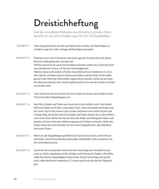 10
Markiere nun in der Falz deiner obersten Lage drei Punkte durch die deine
Broschur fadengebunden werden soll.
Hierfür kannst du dir auch eine Schablone basteln, sodass du in Zukunft nicht
neu nachmessen musst. z.B. für den Umschlagkarton.
Hierbei müssen die äußeren Punkte einen Abstand von mindestens 2 cm zu
dem oberen und dem unteren Seitenrand haben und der dritte Punkt sollte
genau in der Mitte der Seitenhöhe angezeichnet werden. Achte darauf, dass-
der Abstand zwischen den Löchern gleich groß ist, da man den Faden am Ende
von Außen sieht.
Jetzt stichst du die drei Löcher mit einer Nadel von Innen nach Außen in den
Falz eines jeden Doppelbogens vor.
Wenn du alle Doppelbögen geheftet hast, kannst du sie links und rechts be-
schneiden, damit diese bündig miteinander abschließen. Dies machst du mit
der Schneidemaschine.
Suche dir einen passenden Karton für den Umschlag und schneide ihn pas-
send zu. Achte unbedingt auf die richtige Laufrichtung des Papiers. Die Höhe
sollte der deiner Doppelbögen entsprechen. Da der Umschlag noch gerillt
wird, sollte die Breite mindestens 1 ½ mal so groß sein wie die der Papierbö-
gen.
Nun führst Nadel und Faden von innen durch das mittlere Loch. Von Außen
führst du Nadel und Faden in des obere Loch. Jetzt sind Nadel und Faden wie-
der innen. Durch das untere Loch, an dem mittleren Loch vorbei ist jetzt der
richtige Weg. Als letztes führst du Nadel und Faden wieder durch das mittlere
Loch nach innen. Achte hier darauf, dass der Ende und Anfang des Fadens auf
jeweils auf einer Seite des mittleren gespannten Fadens verlaufen. Siehe den
Faden etwas fest und verknöte sie mit einem Doppelknoten. Abschließend
kürze den Faden.
Falze die gewünschte Anzahl von Papierseiten mittig, um Papierbögen zu
erhalten. Lege sie in der richtigen Reihenfolge ineinander.
SCHRITT 1
SCHRITT 2
SCHRITT 3
SCHRITT 5
SCHRITT 6
SCHRITT 4
Dreistichheftung
Eine der schnellsten Methoden eine Broschur zu binden. Diese
besteht nur aus einer einzigen Lage mit 2 bis 20 Doppelbögen.
Die Dreistichheftung
 