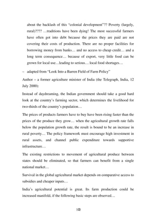 about the backlash of this “colonial development”?? Poverty (largely,
   rural)???? …traditions have been dying! The most successful farmers
   have often got into debt because the prices they are paid are not
   covering their costs of production. There are no proper facilities for
   borrowing money from banks… and no access to cheap credit… and a
   long term consequence… because of export, very little food can be
   grown for local use…leading to serious… local food shortages…

– adapted from “Look Into a Barren Field of Farm Policy”

Author – a former agriculture minister of India (the Telegraph, India, 12
July 2000):

Instead of daydreaming, the Indian government should take a good hard
look at the country’s farming sector, which determines the livelihood for
two-thirds of the country’s population…

The prices of products farmers have to buy have been rising faster than the
prices of the produce they grow… when the agricultural growth rate falls
below the population growth rate, the result is bound to be an increase in
rural poverty… The policy framework must encourage high investment in
rural assets, and channel public expenditure towards supportive
infrastructure…

The existing restrictions to movement of agricultural produce between
states should be eliminated, so that farmers can benefit from a single
national market…

Survival in the global agricultural market depends on comparative access to
subsidies and cheaper inputs…

India’s agricultural potential is great. Its farm production could be
increased manifold, if the following basic steps are observed…


                                    100
 