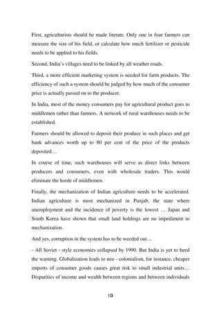 First, agriculturists should be made literate. Only one in four farmers can
measure the size of his field, or calculate how much fertilizer or pesticide
needs to be applied to his fields.

Second, India’s villages need to be linked by all weather roads.

Third, a more efficient marketing system is needed for farm products. The
efficiency of such a system should be judged by how much of the consumer
price is actually passed on to the producer.

In India, most of the money consumers pay for agricultural product goes to
middlemen rather than farmers. A network of rural warehouses needs to be
established.

Farmers should be allowed to deposit their produce in such places and get
bank advances worth up to 80 per cent of the price of the products
deposited…

In course of time, such warehouses will serve as direct links between
producers and consumers, even with wholesale traders. This would
eliminate the horde of middlemen.

Finally, the mechanization of Indian agriculture needs to be accelerated.
Indian agriculture is most mechanized in Punjab, the state where
unemployment and the incidence of poverty is the lowest … Japan and
South Korea have shown that small land holdings are no impediment to
mechanization.

And yes, corruption in the system has to be weeded out…

- All Soviet - style economies collapsed by 1990. But India is yet to heed
the warning. Globalization leads to neo - colonialism, for instance, cheaper
imports of consumer goods causes great risk to small industrial units…
Disparities of income and wealth between regions and between individuals


                                     101
 