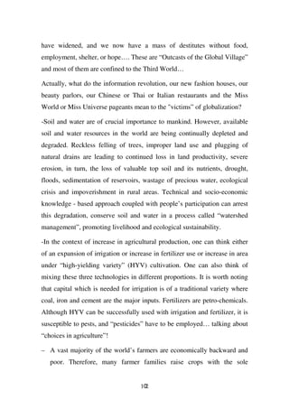 have widened, and we now have a mass of destitutes without food,
employment, shelter, or hope…. These are “Outcasts of the Global Village”
and most of them are confined to the Third World…

Actually, what do the information revolution, our new fashion houses, our
beauty parlors, our Chinese or Thai or Italian restaurants and the Miss
World or Miss Universe pageants mean to the "victims” of globalization?

-Soil and water are of crucial importance to mankind. However, available
soil and water resources in the world are being continually depleted and
degraded. Reckless felling of trees, improper land use and plugging of
natural drains are leading to continued loss in land productivity, severe
erosion, in turn, the loss of valuable top soil and its nutrients, drought,
floods, sedimentation of reservoirs, wastage of precious water, ecological
crisis and impoverishment in rural areas. Technical and socio-economic
knowledge - based approach coupled with people’s participation can arrest
this degradation, conserve soil and water in a process called “watershed
management”, promoting livelihood and ecological sustainability.

-In the context of increase in agricultural production, one can think either
of an expansion of irrigation or increase in fertilizer use or increase in area
under “high-yielding variety” (HYV) cultivation. One can also think of
mixing these three technologies in different proportions. It is worth noting
that capital which is needed for irrigation is of a traditional variety where
coal, iron and cement are the major inputs. Fertilizers are petro-chemicals.
Although HYV can be successfully used with irrigation and fertilizer, it is
susceptible to pests, and “pesticides” have to be employed… talking about
“choices in agriculture”!

– A vast majority of the world’s farmers are economically backward and
   poor. Therefore, many farmer families raise crops with the sole


                                     102
 