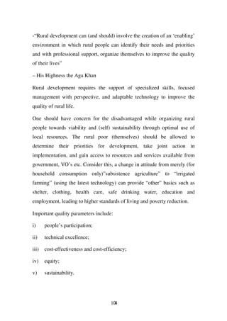 -“Rural development can (and should) involve the creation of an ‘enabling’
environment in which rural people can identify their needs and priorities
and with professional support, organize themselves to improve the quality
of their lives”

– His Highness the Aga Khan

Rural development requires the support of specialized skills, focused
management with perspective, and adaptable technology to improve the
quality of rural life.

One should have concern for the disadvantaged while organizing rural
people towards viability and (self) sustainability through optimal use of
local resources. The rural poor (themselves) should be allowed to
determine their priorities for development, take joint action in
implementation, and gain access to resources and services available from
government, VO’s etc. Consider this, a change in attitude from merely (for
household consumption only)”subsistence agriculture” to “irrigated
farming” (using the latest technology) can provide “other” basics such as
shelter, clothing, health care, safe drinking water, education and
employment, leading to higher standards of living and poverty reduction.

Important quality parameters include:

i)     people’s participation;

ii)    technical excellence;

iii)   cost-effectiveness and cost-efficiency;

iv)    equity;

v)     sustainability.




                                      104
 