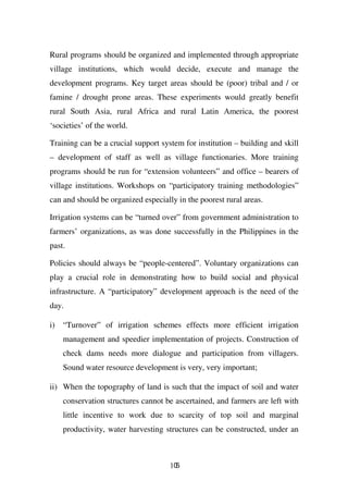 Rural programs should be organized and implemented through appropriate
village institutions, which would decide, execute and manage the
development programs. Key target areas should be (poor) tribal and / or
famine / drought prone areas. These experiments would greatly benefit
rural South Asia, rural Africa and rural Latin America, the poorest
‘societies’ of the world.

Training can be a crucial support system for institution – building and skill
– development of staff as well as village functionaries. More training
programs should be run for “extension volunteers” and office – bearers of
village institutions. Workshops on “participatory training methodologies”
can and should be organized especially in the poorest rural areas.

Irrigation systems can be “turned over” from government administration to
farmers’ organizations, as was done successfully in the Philippines in the
past.

Policies should always be “people-centered”. Voluntary organizations can
play a crucial role in demonstrating how to build social and physical
infrastructure. A “participatory” development approach is the need of the
day.

i) “Turnover” of irrigation schemes effects more efficient irrigation
    management and speedier implementation of projects. Construction of
    check dams needs more dialogue and participation from villagers.
    Sound water resource development is very, very important;

ii) When the topography of land is such that the impact of soil and water
    conservation structures cannot be ascertained, and farmers are left with
    little incentive to work due to scarcity of top soil and marginal
    productivity, water harvesting structures can be constructed, under an



                                     105
 