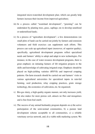 integrated micro-watershed development plan; which can greatly help
   farmers increase their income from improved agriculture;

iii) In a process called “wasteland development”, “greening” can be
   undertaken by planting trees, grass, saplings; etc to develop unutilized
   or underutilized lands;

iv) In a process of “agriculture development”, a few demonstrations (on
   small plots of land) can be carried out jointly by farmers and extension
   volunteers and field exercises can supplement such efforts. This
   process can scale up agricultural input (moreover, of superior quality),
   specifically, agricultural development programs reflect specialized
   needs and farmers’ ability to adopt and adapt to new technologies. For
   instance, in the case of water resource development programs, there is
   great emphasis on initiating farmers of lift irrigation projects to the
   skills and knowledge of cultivating irrigated crops. Emphasis should be
   placed on high-yielding varieties (HYVS) and improved cropping
   patterns. On-farm research should be carried out and farmers’ visits to
   various agricultural universities for specialized inputs in rain-fed
   farming, seed production, relay cropping practices, grain storage
   technology, the economics of cultivation, etc. be organized;

v) Bio-gas slurry, a high quality organic manure, not only increases yield,
   but also makes for more porous soil, attracts no flies and mosquitoes
   and is free from foul smell;

vi) The success of any animal husbandry program depends on a) the active
   participation of the semi-nomad communities, b) a pasture land
   development scheme acceptable to all communities, c) a reliable
   veterinary service network, and, d) a viable milk marketing system. We



                                    106
 