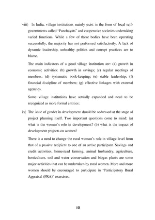 viii) In India, village institutions mainly exist in the form of local self-
    governments called “Panchayats” and cooperative societies undertaking
    varied functions. While a few of these bodies have been operating
    successfully, the majority has not performed satisfactorily. A lack of
    dynamic leadership, unhealthy politics and corrupt practices are to
    blame.

    The main indicators of a good village institution are: (a) growth in
    economic activities; (b) growth in savings; (c) regular meetings of
    members; (d) systematic book-keeping; (e) stable leadership; (f)
    financial discipline of members; (g) effective linkages with external
    agencies.

    Some village institutions have actually expanded and need to be
    recognized as more formal entities;

ix) The issue of gender in development should be addressed at the stage of
    project planning itself. Two important questions come to mind: (a)
    what is the woman’s role in development? (b) what is the impact of
    development projects on women?

    There is a need to change the rural woman’s role in village level from
    that of a passive recipient to one of an active participant. Savings and
    credit activities, homestead farming, animal husbandry, agriculture,
    horticulture, soil and water conservation and biogas plants are some
    major activities that can be undertaken by rural women. More and more
    women should be encouraged to participate in “Participatory Rural
    Appraisal (PRA)” exercises.




                                    108
 