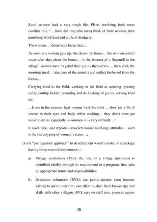 Rural women lead a very tough life. PRAs involving both sexes
   confirm this. “….little did they (the men) think of their women, their
   punishing work load and a life of drudgery.

   The women … deserved a better deal…

   As soon as a woman gets up, she cleans the house… the women collect
   water after they clean the house… in the absence of a flourmill in the
   village, women have to grind their grains themselves…. then cook the
   morning meal… take care of the animals and collect fuelwood from the
   forest…

   Carrying food to the field, working in the field at weeding, grazing
   cattle, cutting fodder, pounding and de-husking of grains, serving food
   etc.

   …Even in the summer heat women walk barefoot … they get a lot of
   smoke in their eyes and body while cooking… they don’t even get
   water to drink, especially in summer- it is very difficult…”

   It takes time, and repeated conscientization to change attitudes… such
   is the stereotyping of women’s status…;

(xi) A “participatory approach” to development would consist of a package
   having three essential instruments :-

   a)     Village institutions (VIS): the role of a village institution is
          identified chiefly through its requirement in a program. they take
          up appropriate forms and responsibilities;

   b)     Extension volunteers (EVS): are public-spirited keen learners
          willing to spend their time and effort to share their knowledge and
          skills with other villagers. EVS save on staff cost, promote access



                                      109
 