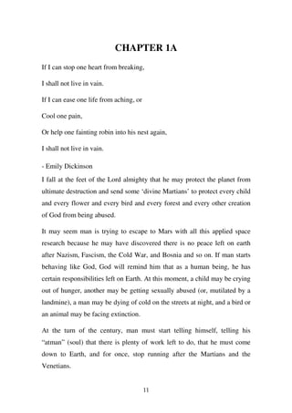 CHAPTER 1A
If I can stop one heart from breaking,

I shall not live in vain.

If I can ease one life from aching, or

Cool one pain,

Or help one fainting robin into his nest again,

I shall not live in vain.

- Emily Dickinson
I fall at the feet of the Lord almighty that he may protect the planet from
ultimate destruction and send some ‘divine Martians’ to protect every child
and every flower and every bird and every forest and every other creation
of God from being abused.

It may seem man is trying to escape to Mars with all this applied space
research because he may have discovered there is no peace left on earth
after Nazism, Fascism, the Cold War, and Bosnia and so on. If man starts
behaving like God, God will remind him that as a human being, he has
certain responsibilities left on Earth. At this moment, a child may be crying
out of hunger, another may be getting sexually abused (or, mutilated by a
landmine), a man may be dying of cold on the streets at night, and a bird or
an animal may be facing extinction.

At the turn of the century, man must start telling himself, telling his
“atman” (soul) that there is plenty of work left to do, that he must come
down to Earth, and for once, stop running after the Martians and the
Venetians.


                                         11
 