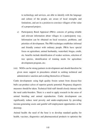 to technology and services, are able to identify with the language
         and culture of the people, are aware of local strengths and
         limitations, and are in a position to convince villagers of the value
         of a proposed project;

    c)   Participatory Rural Appraisal (PRA): consists of getting reliable
         and relevant information about villages in a participatory way.
         Information can be obtained on local resources, problems, and
         priorities of development. The PRA technique establishes informal
         and friendly contact with ordinary people. PRAs have special
         focus on agriculture, animal husbandry, watershed, biogas, credit,
         etc. benefits include identification of weaker sections, selection of
         tree species, identification of training needs for agriculture
         development program, etc;

(xii) NGOs can be strong partners in development and should therefore be
    given more support in procedures related to seeking technical and
    administrative sanction and availing themselves of finance.

Cattle development: using high quality frozen semen from disease-free
bulls can produce calves of superior genetic potential. Pregnancy diagnosis
measures should be taken. Technical field staff should closely interact with
the rural cattle-breeders. There is a need to apply research in the areas of
animal breeding and animal reproduction. Cattle development can
significantly reduce rural poverty and under-employment by providing
income-generating assets and gainful self-employment opportunities at the
doorstep.

Animal health: the need of the hour is to develop standard quality for
health, vaccines, diagnostics and pharmaceutical products to optimize the



                                     110
 