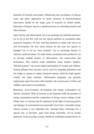 potential of livestock and poultry. Monitoring and surveillance of disease
status and direct application of recent advances in biotechnological
innovations should be the major goal of research on animal health.
Education of farmers may be a significant factor in controlling mastitis and
other diseases.

Agro forestry and afforestation: let us go greening our industrial premises.
Let us try to test how well our tree species perform on wastelands under
protective irrigation. Or, how well they perform on saline soils and in an
arid environment. Or, how much tolerant are dry zone tree species to
drought? Let us set up “seed orchards”. Let us encourage farmers to
cultivate medicinal plants. To make barren wastelands more productive, let
us develop suitable models of afforestation, soil conservation and
horticulture. This method could rehabilitate many landless families.
“Kitchen gardens” can ensure higher participation of women and children.
Treated effluent from factories can be used for irrigating plantations and
the sludge as manure to replace farmyard manure which has high organic
content and plant nutrients. Afforestation programs can generate
employment apart from their other benefits, like conservation of birds and
wildlife, and control of air pollution.

Bioenergy: socio–economic development and energy consumption are
directly correlated. With an increase in development, both the quantum of
energy consumption and the composition of energy sources change, in the
former case; an increase may be registered. In the light of increasing prices
and shortage of conventional non-renewable fossil fuels, renewable energy
sources assume a very important role. Amongst these, bioenergy has a
special role, as bio-fuels, apart from being renewable, can be locally
produced. waste-recycling systems should be established around houses in



                                      111
 