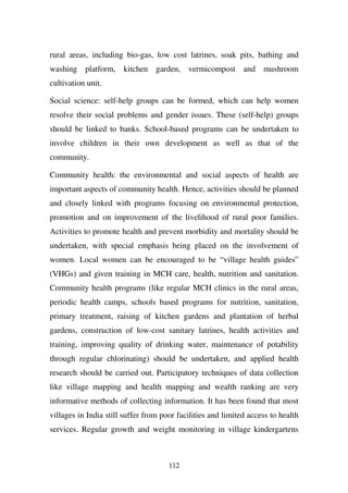 rural areas, including bio-gas, low cost latrines, soak pits, bathing and
washing platform,      kitchen garden, vermicompost and             mushroom
cultivation unit.

Social science: self-help groups can be formed, which can help women
resolve their social problems and gender issues. These (self-help) groups
should be linked to banks. School-based programs can be undertaken to
involve children in their own development as well as that of the
community.

Community health: the environmental and social aspects of health are
important aspects of community health. Hence, activities should be planned
and closely linked with programs focusing on environmental protection,
promotion and on improvement of the livelihood of rural poor families.
Activities to promote health and prevent morbidity and mortality should be
undertaken, with special emphasis being placed on the involvement of
women. Local women can be encouraged to be “village health guides”
(VHGs) and given training in MCH care, health, nutrition and sanitation.
Community health programs (like regular MCH clinics in the rural areas,
periodic health camps, schools based programs for nutrition, sanitation,
primary treatment, raising of kitchen gardens and plantation of herbal
gardens, construction of low-cost sanitary latrines, health activities and
training, improving quality of drinking water, maintenance of potability
through regular chlorinating) should be undertaken, and applied health
research should be carried out. Participatory techniques of data collection
like village mapping and health mapping and wealth ranking are very
informative methods of collecting information. It has been found that most
villages in India still suffer from poor facilities and limited access to health
services. Regular growth and weight monitoring in village kindergartens



                                      112
 