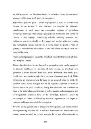 should be carried out. Teachers should be trained to detect the nutritional
status of children and apply corrective measures.

Sericulture: provides year – round employment as well as a sustainable
income to the farmer. It also provides raw material for industrial
development in rural areas. An appropriate package of sericulture
technology (through establishing a grainage for production and supply of
disease – free layings, introducing suitable mulberry varieties and
cultivation practices) should be developed, and applied silkworm rearing
and moriculture studies carried out. It would (from the point of view of
poverty – reduction) be advisable to extend sericulture activity to small and
marginal farmers.

“Farm school programs” should be broadcast on air for the benefit of small
and marginal farmers.

Cross – breeding for a secure future: low-producing cattle can be upgraded
to provide livelihood for millions of rural people. A crossbred cow
generates a stable income from milk alone. However, that needs good
health care, vaccinations and a large amount of concentrated feed. Milk-
processing co-operatives help farmers get an assured price for milk. To
develop cattle, liquid nitrogen has to be regularly supplied to maintain
frozen semen in good condition; timely inseminations and vaccinations
have to be undertaken, and training in skills, feeding and management and
well-organized extension have to be promoted. Farmers should be
encouraged to adopt stall-feeding towards regeneration of degraded
pastures and improvement of the eco-system.

Need to collect germplasm of indigenous tree species: our natural forests
are degenerating very fast and it will be a difficult task to increase the area
under greencover, until we revised upwards the present afforestation target


                                     113
 