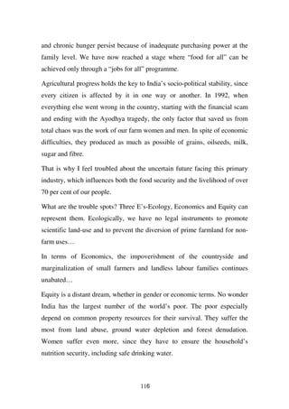 and chronic hunger persist because of inadequate purchasing power at the
family level. We have now reached a stage where “food for all” can be
achieved only through a “jobs for all” programme.

Agricultural progress holds the key to India’s socio-political stability, since
every citizen is affected by it in one way or another. In 1992, when
everything else went wrong in the country, starting with the financial scam
and ending with the Ayodhya tragedy, the only factor that saved us from
total chaos was the work of our farm women and men. In spite of economic
difficulties, they produced as much as possible of grains, oilseeds, milk,
sugar and fibre.

That is why I feel troubled about the uncertain future facing this primary
industry, which influences both the food security and the livelihood of over
70 per cent of our people.

What are the trouble spots? Three E’s-Ecology, Economics and Equity can
represent them. Ecologically, we have no legal instruments to promote
scientific land-use and to prevent the diversion of prime farmland for non-
farm uses…

In terms of Economics, the impoverishment of the countryside and
marginalization of small farmers and landless labour families continues
unabated…

Equity is a distant dream, whether in gender or economic terms. No wonder
India has the largest number of the world’s poor. The poor especially
depend on common property resources for their survival. They suffer the
most from land abuse, ground water depletion and forest denudation.
Women suffer even more, since they have to ensure the household’s
nutrition security, including safe drinking water.



                                      116
 