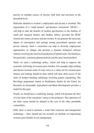 heavily on multiple sources of income, both farm and non-farm, at the
household level.

Particular attention to women’s employment and income is essential. The
organization of a “small farmers’ agri-business consortium” (SFAC) …
will help to take the benefits of modern agri-business to the families of
small and marginal farmers and landless labour, provided the SFAC
remains pro-nature, pro-poor and pro-women. It can generate the necessary
degree of convergence and synergy among government agencies and
private industry. Such a consortium can help to diversify employment
opportunities in villages and promote a dynamic biological software
industry involving the rural level production of hybrid seeds, bio-fertilizers,
bio-pesticides, veterinary pharmaceuticals and bio-mass based products.

Third, we need a technology policy, which will help to improve the
economic well being of resource-poor families. For example, high yielding
and disease resistant seeds of crops serve as a safety net for resource-poor
farmers and nothing should be done which will deny them access to the
fruits of modern breeding technology involving genetic engineering. The
Biovillage programme started in Pondicherry (India) by the Centre for
Research on Sustainable Agricultural and Rural Development provides a
model for this goal.

Fourth, we should have a marketing strategy, which will promote the flow
of a fair share of the consumers’ money to the producers. The experience of
the dairy sector should be adapted in the case of the other perishable
commodities.

Fifth, there is need to promote a small farm extension and management
technology… there should also be research on methods of empowering
resource-poor families in eco-management.


                                     118
 
