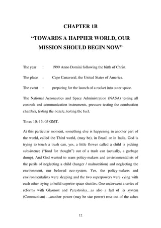 CHAPTER 1B

     “TOWARDS A HAPPIER WORLD, OUR
            MISSION SHOULD BEGIN NOW”


The year     :      1999 Anno Domini following the birth of Christ.

The place    :      Cape Canaveral, the United States of America.

The event    :      preparing for the launch of a rocket into outer space.

The National Aeronautics and Space Administration (NASA) testing all
controls and communication instruments, pressure testing the combustion
chamber, testing the nozzle, testing the fuel.

Time: 10: 15: 03 GMT.

At this particular moment, something else is happening in another part of
the world, called the Third world, (may be), in Brazil or in India, God is
trying to touch a trash can, yes, a little flower called a child is picking
subsistence (“food for thought”) out of a trash can (actually, a garbage
dump). And God wanted to warn policy-makers and environmentalists of
the perils of neglecting a child (hunger / malnutrition) and neglecting the
environment, our beloved eco-system. Yes, the policy-makers and
environmentalists were sleeping and the two superpowers were vying with
each other trying to build superior space shuttles. One underwent a series of
reforms with Glasnost and Perestroika…as also a fall of its system
(Communism) …another power (may be star power) rose out of the ashes



                                      12
 