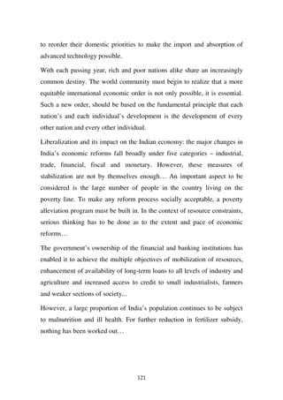 to reorder their domestic priorities to make the import and absorption of
advanced technology possible.

With each passing year, rich and poor nations alike share an increasingly
common destiny. The world community must begin to realize that a more
equitable international economic order is not only possible, it is essential.
Such a new order, should be based on the fundamental principle that each
nation’s and each individual’s development is the development of every
other nation and every other individual.

Liberalization and its impact on the Indian economy: the major changes in
India’s economic reforms fall broadly under five categories – industrial,
trade, financial, fiscal and monetary. However, these measures of
stabilization are not by themselves enough… An important aspect to be
considered is the large number of people in the country living on the
poverty line. To make any reform process socially acceptable, a poverty
alleviation program must be built in. In the context of resource constraints,
serious thinking has to be done as to the extent and pace of economic
reforms…

The government’s ownership of the financial and banking institutions has
enabled it to achieve the multiple objectives of mobilization of resources,
enhancement of availability of long-term loans to all levels of industry and
agriculture and increased access to credit to small industrialists, farmers
and weaker sections of society...

However, a large proportion of India’s population continues to be subject
to malnutrition and ill health. For further reduction in fertilizer subsidy,
nothing has been worked out…




                                    121
 