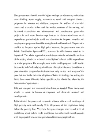 The government should provide higher outlays on elementary education,
rural drinking water supply, assistance to small and marginal farmers,
programs for women and children, programs for welfare of scheduled
castes and scheduled tribes and the weaker sections of the society, and
increased expenditure on infrastructure and employment generation
projects in rural areas. Further steps have to be taken to re-allocate social
expenditure, particularly in health and education for the poor. Nutrition and
employment programs should be strengthened and broadened. To provide a
cushion to the poor against high price increase, the government uses the
Public Distribution System (PDS); however, its effectiveness needs to be
improved. The whole approach towards impact on the vulnerable sections
of the society should be reviewed in the light of reduced public expenditure
on social programs. For example, cuts in the health program could lead to
increase in India's already high incidence of tropical diseases. In addition, a
poor education program has its impact not only on the rural wages of the
poor but also in the drive for adoption of better technology, by making the
labor force more illiterate. More specific action should be taken for the
betterment of agriculture...

Efficient transport and communication links are needed. More investment
should be made in human development and domestic research and
development…

India initiated the process of economic reforms with several handicaps. A
high poverty ratio with nearly 32 to 40 percent of the population living
below the poverty line. Very low foreign exchanges reserve and level of
confidence about India’s credit worthiness. An unfavorable world scenario
with its projected low-income growth and increasing regionalism.




                                     122
 