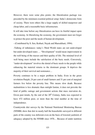 However, there were some plus points: the liberalization package was
preceded by the minimum essential political setup: India’s democratic form
of society. There were others like a large supply of skilled manpower and
cheap labor, and a reasonable basic infrastructure.

It will take time before any liberalization can have its fruitful impact upon
the economy. In liberalizing the economy, the government must not forget
to protect the poor and the needs of human development.

- (Contributed by S. Sen, Kothari, Nayak and Mansukhani, 1994).

-Talking of imbalances: today’s Third World states are not undeveloped
but under-developed states … “Development” would mean improvement in
the well being of the masses and their quality of life. The minimal level of
well being must include the satisfaction of the basic needs. Conversely,
“under-development” involves the denial of basic needs to the people while
enhancing the material returns to the dominant groups. It deprives the
majority of their survival and sustenance…

Poverty continues to be a major problem in India. Even in the green
revolution Punjab, 24 per cent of small farmers and 31 per cent of marginal
farmers live below the poverty line. This means slow death. Because
malnutrition is less dramatic than outright famine, it does not provoke the
kind of public outrage and government actions that mass starvation do.
Given past trends, by the end of the 20th Century, India was expected to
have 472 million poor, or more than the total number at the time of
independence.

Countrywide diet surveys by the National Nutritional Monitoring Bureau
(NNMB) show that diet in nearly half the households surveyed in different
parts of the country was deficient even on the basis of lowered yardstick of
adequacy adopted by the NNMB since 1976… Because of under nutrition


                                     123
 