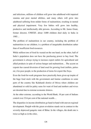 and infections, millions of children will grow into adulthood with impaired
stamina and poor mental abilities, and many others will grow into
adulthood suffering from milder forms of malnutrition, resulting in mental
and physical impairment. Very few babies will grow into healthy,
productive and intellectually able persons. According to Mr. James Grant,
former director, UNICEF, about 3,000 children died daily in India in
1985…

The problem of malnutrition in our country, including the problem of
malnutrition in our children, is a problem of inequitable distribution rather
than of insufficient food resources.

While million tons of food lie wasted on the one hand, on the other, half of
India’s population does not have the purchasing power to buy food. The
government is always trying to increase export outlets for agricultural and
allied products in spite of serious hunger and malnutrition… The accent on
exports has caused diversion of land used for growing food (millets, pulses
etc.) for poor people, to the production of items for export like Soya.
Even the food-for-work programs have practically been given up inspite of
the huge food stock with the government and famine conditions in some
parts of the country like Kalahandi district of Orissa where children are
abandoned or sold for paltry sums for want of food and mothers and wives
are deserted due to extreme economic distress.

At the other extreme, according to the World Bank, 10 per cent of Indians
control over 33.6 per cent of the national wealth…

The disparities in income distribution go hand in hand with uneven regional
development. Punjab with the green revolution stands out in contrast to the
severely depressed gangetic state of Bihar. In the villages, the death rate is
twice as high as in the cities.


                                       124
 