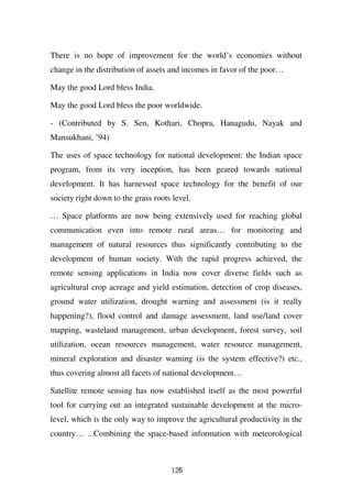 There is no hope of improvement for the world’s economies without
change in the distribution of assets and incomes in favor of the poor…

May the good Lord bless India.

May the good Lord bless the poor worldwide.

- (Contributed by S. Sen, Kothari, Chopra, Hanagudu, Nayak and
Mansukhani, ’94)

The uses of space technology for national development: the Indian space
program, from its very inception, has been geared towards national
development. It has harnessed space technology for the benefit of our
society right down to the grass roots level.

… Space platforms are now being extensively used for reaching global
communication even into remote rural areas… for monitoring and
management of natural resources thus significantly contributing to the
development of human society. With the rapid progress achieved, the
remote sensing applications in India now cover diverse fields such as
agricultural crop acreage and yield estimation, detection of crop diseases,
ground water utilization, drought warning and assessment (is it really
happening?), flood control and damage assessment, land use/land cover
mapping, wasteland management, urban development, forest survey, soil
utilization, ocean resources management, water resource management,
mineral exploration and disaster warning (is the system effective?) etc.,
thus covering almost all facets of national development…

Satellite remote sensing has now established itself as the most powerful
tool for carrying out an integrated sustainable development at the micro-
level, which is the only way to improve the agricultural productivity in the
country… ...Combining the space-based information with meteorological



                                     126
 