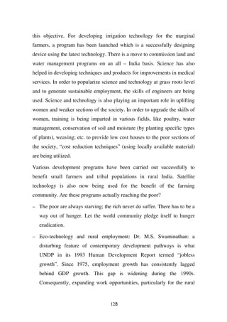 this objective. For developing irrigation technology for the marginal
farmers, a program has been launched which is a successfully designing
device using the latest technology. There is a move to commission land and
water management programs on an all – India basis. Science has also
helped in developing techniques and products for improvements in medical
services. In order to popularize science and technology at grass roots level
and to generate sustainable employment, the skills of engineers are being
used. Science and technology is also playing an important role in uplifting
women and weaker sections of the society. In order to upgrade the skills of
women, training is being imparted in various fields, like poultry, water
management, conservation of soil and moisture (by planting specific types
of plants), weaving; etc. to provide low cost houses to the poor sections of
the society, “cost reduction techniques” (using locally available material)
are being utilized.

Various development programs have been carried out successfully to
benefit small farmers and tribal populations in rural India. Satellite
technology is also now being used for the benefit of the farming
community. Are these programs actually reaching the poor?

– The poor are always starving; the rich never do suffer. There has to be a
   way out of hunger. Let the world community pledge itself to hunger
   eradication.

– Eco-technology and rural employment: Dr. M.S. Swaminathan: a
   disturbing feature of contemporary development pathways is what
   UNDP in its 1993 Human Development Report termed “jobless
   growth”. Since 1975, employment growth has consistently lagged
   behind GDP growth. This gap is widening during the 1990s.
   Consequently, expanding work opportunities, particularly for the rural


                                    128
 