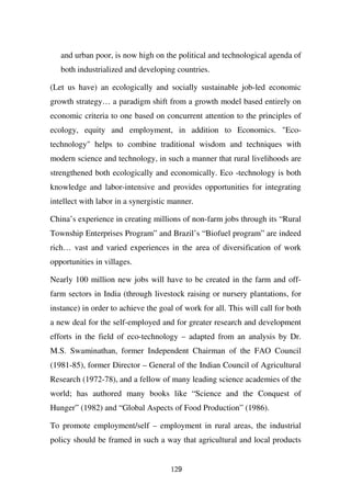and urban poor, is now high on the political and technological agenda of
   both industrialized and developing countries.

(Let us have) an ecologically and socially sustainable job-led economic
growth strategy… a paradigm shift from a growth model based entirely on
economic criteria to one based on concurrent attention to the principles of
ecology, equity and employment, in addition to Economics. "Eco-
technology" helps to combine traditional wisdom and techniques with
modern science and technology, in such a manner that rural livelihoods are
strengthened both ecologically and economically. Eco -technology is both
knowledge and labor-intensive and provides opportunities for integrating
intellect with labor in a synergistic manner.

China’s experience in creating millions of non-farm jobs through its “Rural
Township Enterprises Program” and Brazil’s “Biofuel program” are indeed
rich… vast and varied experiences in the area of diversification of work
opportunities in villages.

Nearly 100 million new jobs will have to be created in the farm and off-
farm sectors in India (through livestock raising or nursery plantations, for
instance) in order to achieve the goal of work for all. This will call for both
a new deal for the self-employed and for greater research and development
efforts in the field of eco-technology – adapted from an analysis by Dr.
M.S. Swaminathan, former Independent Chairman of the FAO Council
(1981-85), former Director – General of the Indian Council of Agricultural
Research (1972-78), and a fellow of many leading science academies of the
world; has authored many books like “Science and the Conquest of
Hunger” (1982) and “Global Aspects of Food Production” (1986).

To promote employment/self – employment in rural areas, the industrial
policy should be framed in such a way that agricultural and local products


                                      129
 