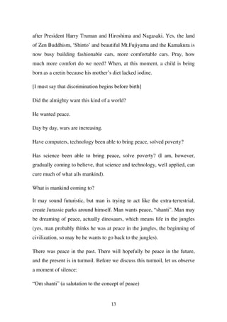 after President Harry Truman and Hiroshima and Nagasaki. Yes, the land
of Zen Buddhism, ‘Shinto’ and beautiful Mt.Fujiyama and the Kamakura is
now busy building fashionable cars, more comfortable cars. Pray, how
much more comfort do we need? When, at this moment, a child is being
born as a cretin because his mother’s diet lacked iodine.

[I must say that discrimination begins before birth]

Did the almighty want this kind of a world?

He wanted peace.

Day by day, wars are increasing.

Have computers, technology been able to bring peace, solved poverty?

Has science been able to bring peace, solve poverty? (I am, however,
gradually coming to believe, that science and technology, well applied, can
cure much of what ails mankind).

What is mankind coming to?

It may sound futuristic, but man is trying to act like the extra-terrestrial,
create Jurassic parks around himself. Man wants peace, “shanti”. Man may
be dreaming of peace, actually dinosaurs, which means life in the jungles
(yes, man probably thinks he was at peace in the jungles, the beginning of
civilization, so may be he wants to go back to the jungles).

There was peace in the past. There will hopefully be peace in the future,
and the present is in turmoil. Before we discuss this turmoil, let us observe
a moment of silence:

“Om shanti” (a salutation to the concept of peace)


                                     13
 