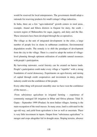 would be reserved for local entrepreneurs. The government should adopt a
rationale for reserving products for small/ cottage/ village industries.

In India, there are a few “agro-industrial” growth centers in rural areas,
example, Anand and Khera districts in Gujarat for dairy, the south –
western region of Maharashtra for sugar, jaggery, and dairy and the like.
These structures have been developed through the co-operatives.

The village as the unit of integrated development: in the cities, a large
number of people live in slums in subhuman conditions. Environmental
degradation results. The remedy is to shift the paradigm of development
from the city to the village. There is a need to adopt the notion of village-
level planning through optimum utilization of available natural resources
with people’s participation.

By harvesting rainwater, social forestry can be created on barren lands.
People’s participation could make every village a “republic” with a strong
foundation of social democracy. Experiments on agro-forestry and raising
of capital through credit cooperatives and investment in dairy, poultry
industry could win the confidence of the people.

Every other thing will proceed smoothly once we have won the confidence
of the masses…

-From subsistence agriculture to irrigated farming – experience of
community managed lift irrigation in Bihar and Orissa plateau: Tilak D.
Gupta – September 1999 (Pradan): In most Indian villages, farming is the
main occupation of the rural masses. In many areas, land is cultivated in the
age-old way, and yield from agriculture is low as well as uncertain. There
is very little investment in inputs. Output from “subsistence agriculture” is
meagre and crops altogether fail in drought areas. Sloping terrains, absence



                                      130
 