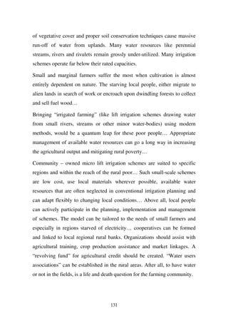 of vegetative cover and proper soil conservation techniques cause massive
run-off of water from uplands. Many water resources like perennial
streams, rivers and rivulets remain grossly under-utilized. Many irrigation
schemes operate far below their rated capacities.

Small and marginal farmers suffer the most when cultivation is almost
entirely dependent on nature. The starving local people, either migrate to
alien lands in search of work or encroach upon dwindling forests to collect
and sell fuel wood…

Bringing “irrigated farming” (like lift irrigation schemes drawing water
from small rivers, streams or other minor water-bodies) using modern
methods, would be a quantum leap for these poor people… Appropriate
management of available water resources can go a long way in increasing
the agricultural output and mitigating rural poverty…

Community – owned micro lift irrigation schemes are suited to specific
regions and within the reach of the rural poor… Such small-scale schemes
are low cost, use local materials wherever possible, available water
resources that are often neglected in conventional irrigation planning and
can adapt flexibly to changing local conditions… Above all, local people
can actively participate in the planning, implementation and management
of schemes. The model can be tailored to the needs of small farmers and
especially in regions starved of electricity… cooperatives can be formed
and linked to local regional rural banks. Organizations should assist with
agricultural training, crop production assistance and market linkages. A
“revolving fund” for agricultural credit should be created. “Water users
associations” can be established in the rural areas. After all, to have water
or not in the fields, is a life and death question for the farming community.




                                     131
 