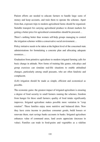 Patient efforts are needed to educate farmers to handle large sums of
money and keep accounts, and train them to operate the schemes. Apart
from that, exposure trips to modern agricultural farms should be organized.
Suitable transport for carrying agricultural produce to distant markets for
getting a better price for agricultural commodities should be procured…

There’s nothing better than women self-help groups managing to control
the irrigation schemes within a conservative social environment…

Policy initiative needs to be taken at the highest level of the concerned state
administrations for formulating a concrete plan and allocating adequate
resources…

Graduation from primitive agriculture to modern irrigated farming calls for
basic change in attitude. New forms of training like games, role-plays and
group exercises can simulate real-life situations to enable attitudinal
changes, particularly among small peasants, who are often fatalistic and
complacent.

(Lift) irrigation should be made as simple, efficient and economical as
possible.

The economic gains: the greatest impact of irrigated agriculture is ensuring
a degree of food security to small farmers running the schemes; freedom
from hunger for these small farmers; quality of food intake significantly
improves. Irrigated agriculture makes possible more variation in “crop
rotation”. These families enjoy more nutritive and balanced diets. Now
they have extra income to purchase consumer goods, build houses or
renovate them, start savings banks accounts in banks. Irrigated agriculture
enhances value of command areas, land assets appreciate (increase in
value). Families can trade in food-grains and vegetables as a sideline



                                     132
 