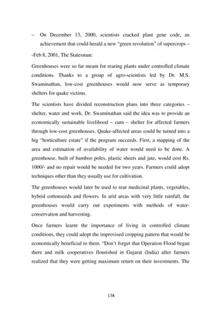 –   On December 13, 2000, scientists cracked plant gene code, an
    achievement that could herald a new “green revolution” of supercrops –

-Feb 8, 2001, The Statesman:

Greenhouses were so far meant for rearing plants under controlled climate
conditions. Thanks to a group of agro-scientists led by Dr. M.S.
Swaminathan, low-cost greenhouses would now serve as temporary
shelters for quake victims.

The scientists have divided reconstruction plans into three categories –
shelter, water and work. Dr. Swaminathan said the idea was to provide an
economically sustainable livelihood – cum – shelter for affected farmers
through low-cost greenhouses. Quake-affected areas could be turned into a
big “horticulture estate” if the program succeeds. First, a mapping of the
area and estimation of availability of water would need to be done. A
greenhouse, built of bamboo poles, plastic sheets and jute, would cost Rs.
1000/- and no repair would be needed for two years. Farmers could adopt
techniques other than they usually use for cultivation.

The greenhouses would later be used to rear medicinal plants, vegetables,
hybrid cottonseeds and flowers. In arid areas with very little rainfall, the
greenhouses would carry out experiments with methods of water-
conservation and harvesting.

Once farmers learnt the importance of living in controlled climate
conditions, they could adopt the improvised cropping pattern that would be
economically beneficial to them. “Don’t forget that Operation Flood began
there and milk cooperatives flourished in Gujarat (India) after farmers
realized that they were getting maximum return on their investments. The




                                     134
 