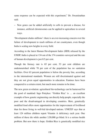 same response can be expected with this experiment,” Dr. Swaminathan
said.

– New genes can be added artificially to cells to prevent a disease, for
   instance, artificial chromosomes can be applied to agriculture in several
   ways.

‘Development eludes millions’: there is an ever-increasing concern over the
failure of development to reach millions of our countrymen, even though
India is scaling new heights in every field.

According to the latest Human Development Index (HDI) released by the
UNDP, India is placed at 134 out of the 174 countries surveyed and the rate
of human development is just 0.5 per cent.

Though the literacy rate is 65 per cent, 53 per cent children are
undernourished while 70 per cent of the population has no sanitation
facilities. Over 63 percent population is below the poverty line, according
to the international standards. Women are still discriminated against and
they are not given equal opportunities in education. Famines have been
conquered to a certain extent, but much more remains to be done.

The new green revolution: agricultural bio-technology can be harnessed for
the good of mankind: Ingo Potrykus: “Golden Rice’ is … an excellent
example of how genetic engineering can directly help people, especially the
poor and the disadvantaged in developing countries. Here, genetically
modified food offers more opportunities for the improvement of livelihood
than for those living in well-fed developed nations. UNICEF says that at
least 124 million children report Vitamin A deficiency each year. One
million of these die while another 3,50,000 go blind. It is a serious health
problem. But now there is hope. Golden Rice is genetically modified rice



                                     135
 
